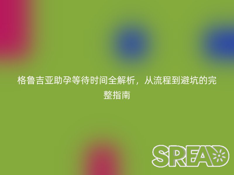 格鲁吉亚助孕等待时间全解析，从流程到避坑的完整指南