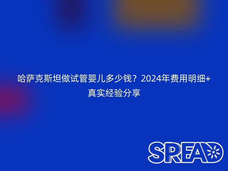 哈萨克斯坦做试管婴儿多少钱？2024年费用明细+真实经验分享