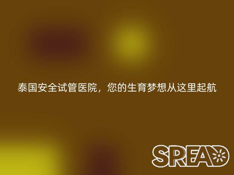 泰国安全试管医院，您的生育梦想从这里起航