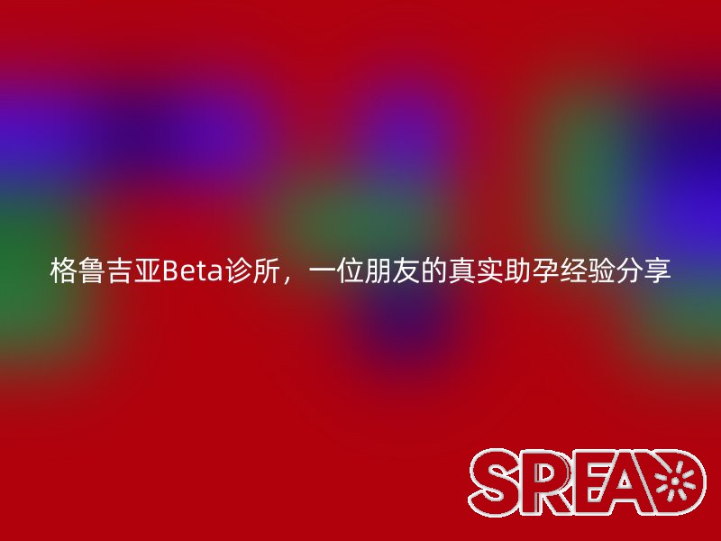 格鲁吉亚Beta诊所，一位朋友的真实助孕经验分享