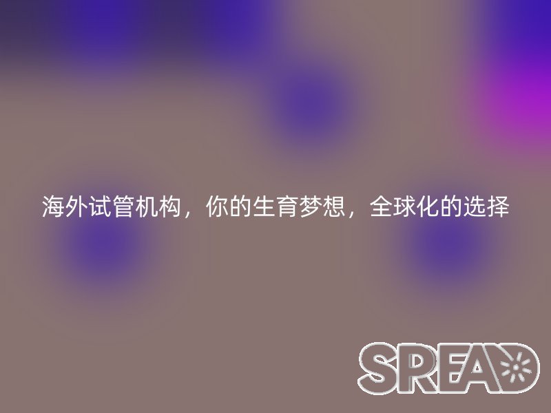 海外试管机构，你的生育梦想，全球化的选择