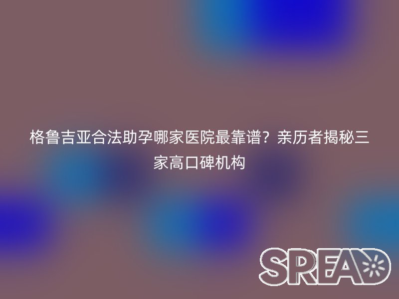格鲁吉亚合法助孕哪家医院最靠谱？亲历者揭秘三家高口碑机构