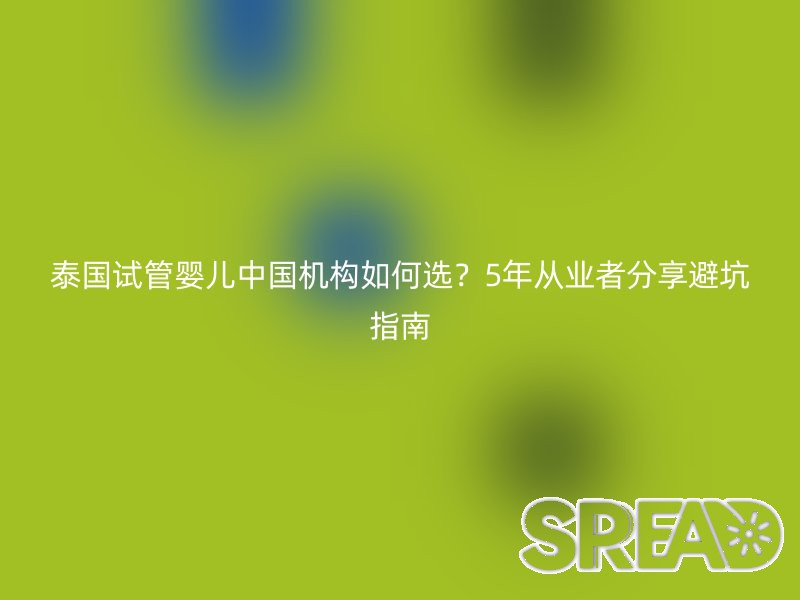 泰国试管婴儿中国机构如何选？5年从业者分享避坑指南