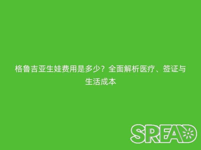 格鲁吉亚生娃费用是多少？全面解析医疗、签证与生活成本