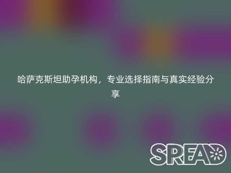 哈萨克斯坦助孕机构，专业选择指南与真实经验分享