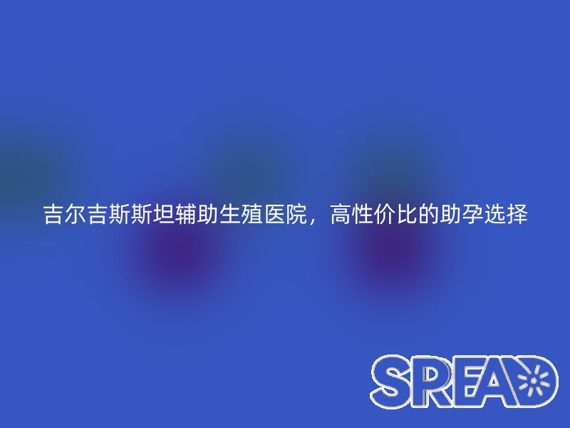 吉尔吉斯斯坦辅助生殖医院，高性价比的助孕选择