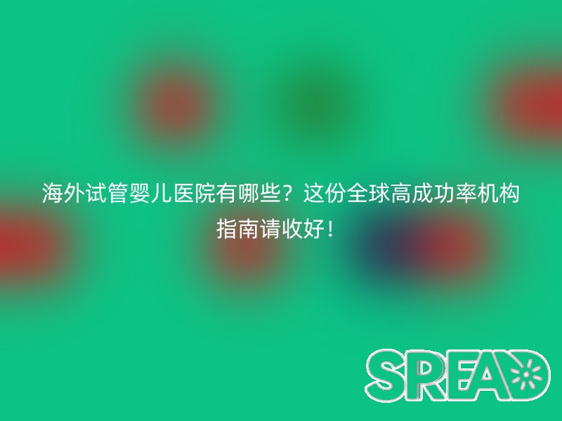 海外试管婴儿医院有哪些？这份全球高成功率机构指南请收好！