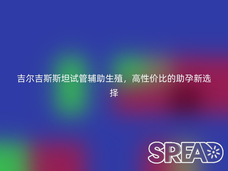 吉尔吉斯斯坦试管辅助生殖，高性价比的助孕新选择