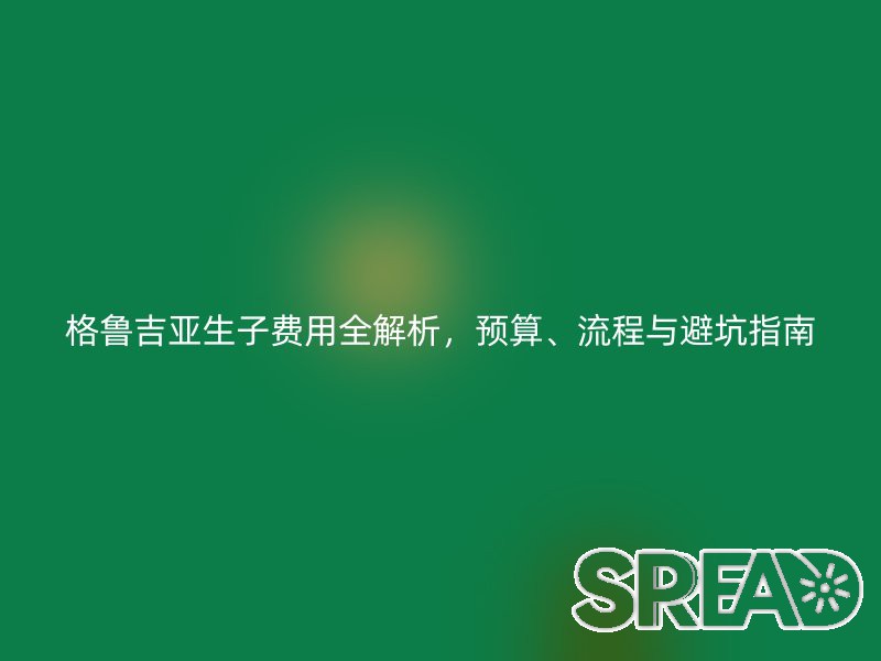 格鲁吉亚生子费用全解析，预算、流程与避坑指南
