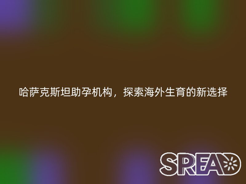 哈萨克斯坦助孕机构，探索海外生育的新选择
