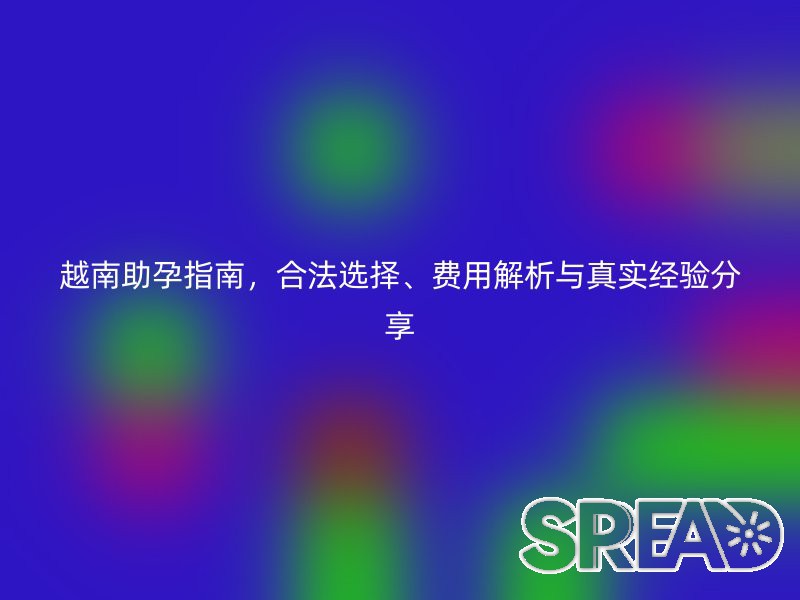 越南助孕指南，合法选择、费用解析与真实经验分享