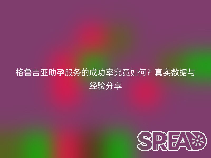 格鲁吉亚助孕服务的成功率究竟如何？真实数据与经验分享