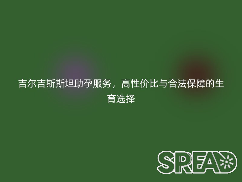 吉尔吉斯斯坦助孕服务，高性价比与合法保障的生育选择