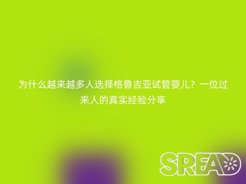 为什么越来越多人选择格鲁吉亚试管婴儿？一位过来人的真实经验分享