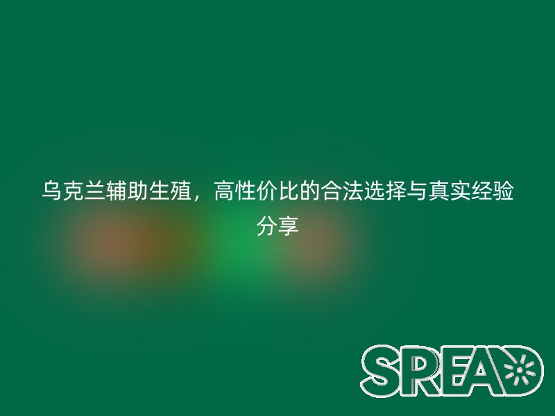 乌克兰辅助生殖，高性价比的合法选择与真实经验分享
