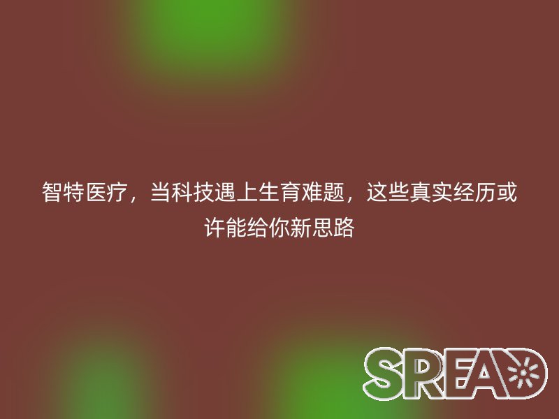 智特医疗，当科技遇上生育难题，这些真实经历或许能给你新思路