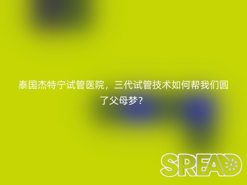 泰国杰特宁试管医院，三代试管技术如何帮我们圆了父母梦？
