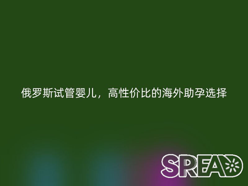 俄罗斯试管婴儿，高性价比的海外助孕选择