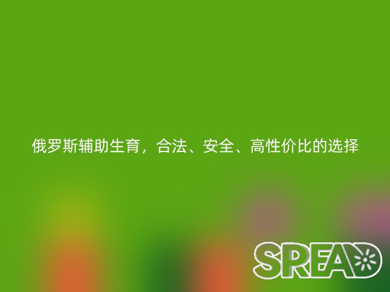 俄罗斯辅助生育，合法、安全、高性价比的选择