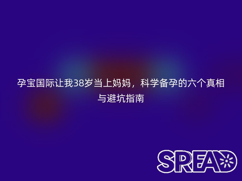 孕宝国际让我38岁当上妈妈，科学备孕的六个真相与避坑指南