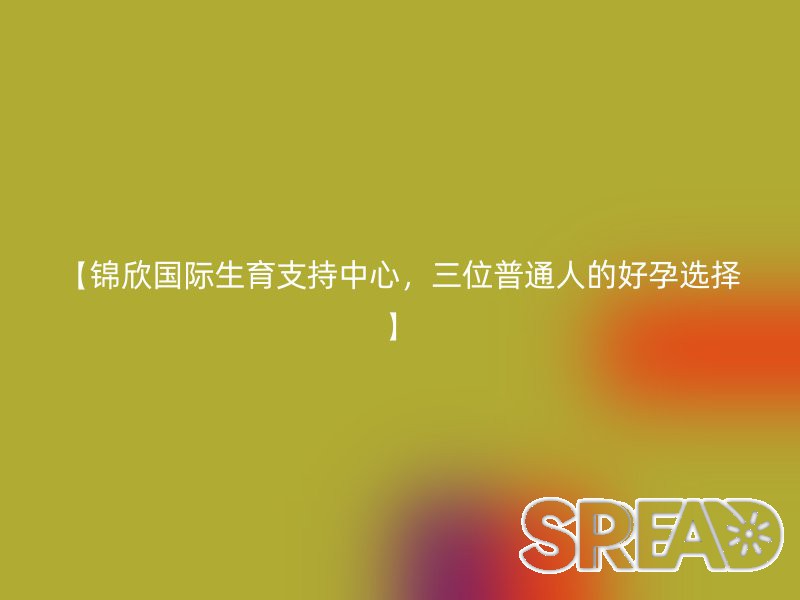 【锦欣国际生育支持中心，三位普通人的好孕选择】
