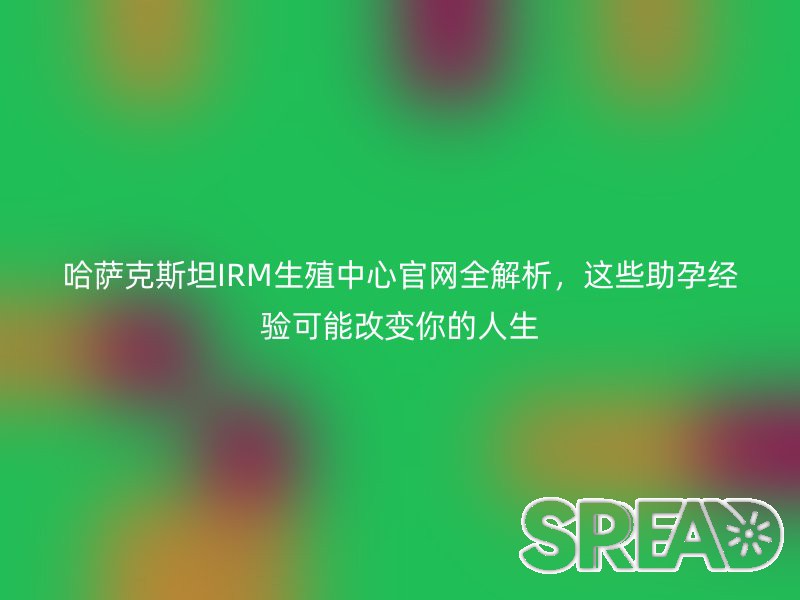 哈萨克斯坦IRM生殖中心官网全解析，这些助孕经验可能改变你的人生