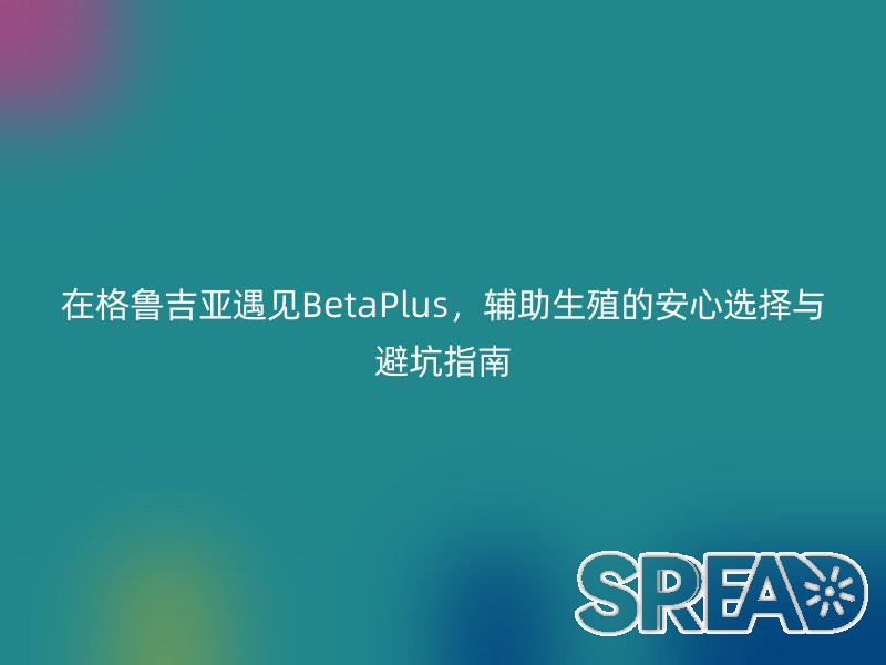 在格鲁吉亚遇见BetaPlus，辅助生殖的安心选择与避坑指南