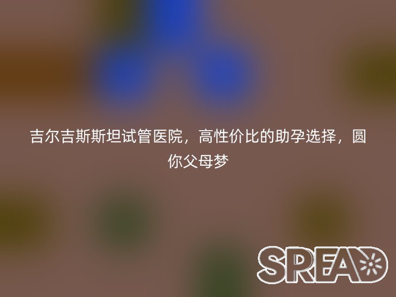吉尔吉斯斯坦试管医院，高性价比的助孕选择，圆你父母梦