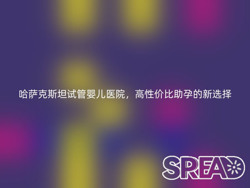 哈萨克斯坦试管婴儿医院，高性价比助孕的新选择