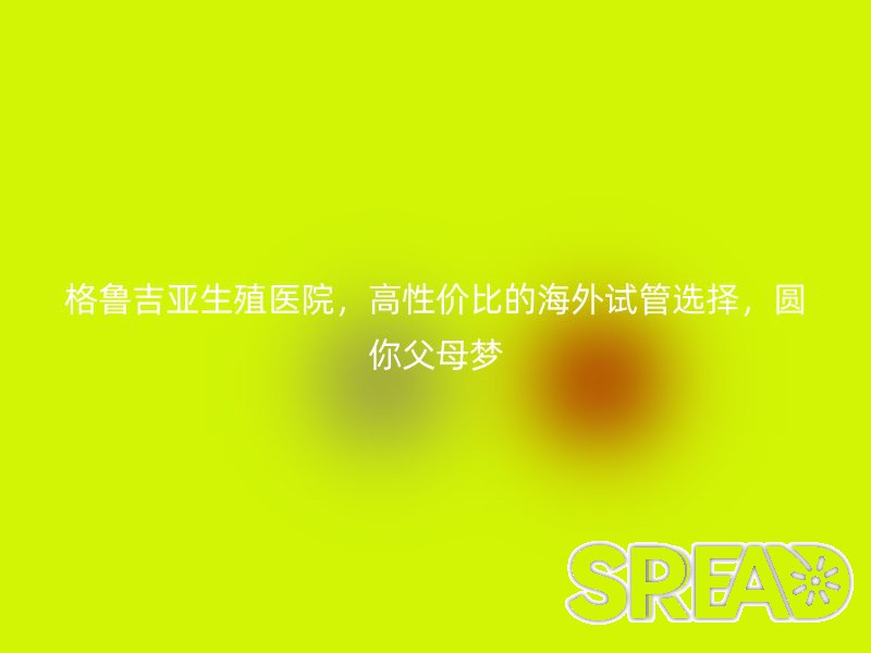 格鲁吉亚生殖医院，高性价比的海外试管选择，圆你父母梦