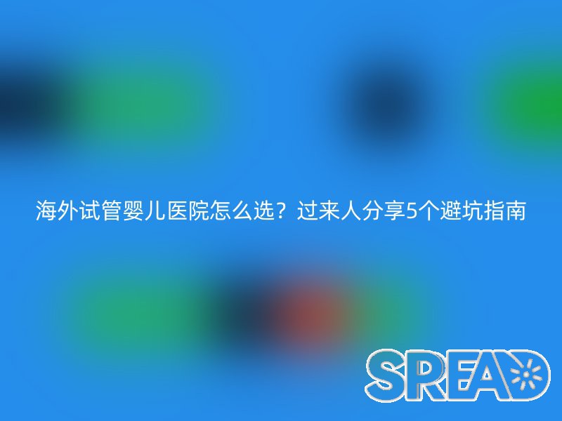 海外试管婴儿医院怎么选？过来人分享5个避坑指南