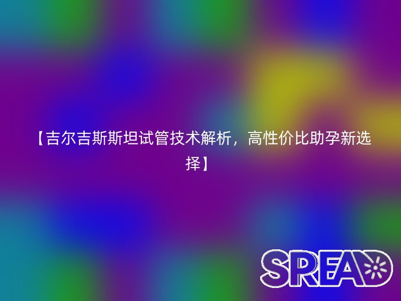 【吉尔吉斯斯坦试管技术解析，高性价比助孕新选择】