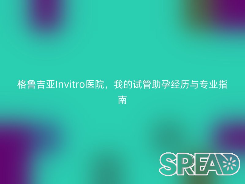 格鲁吉亚Invitro医院，我的试管助孕经历与专业指南