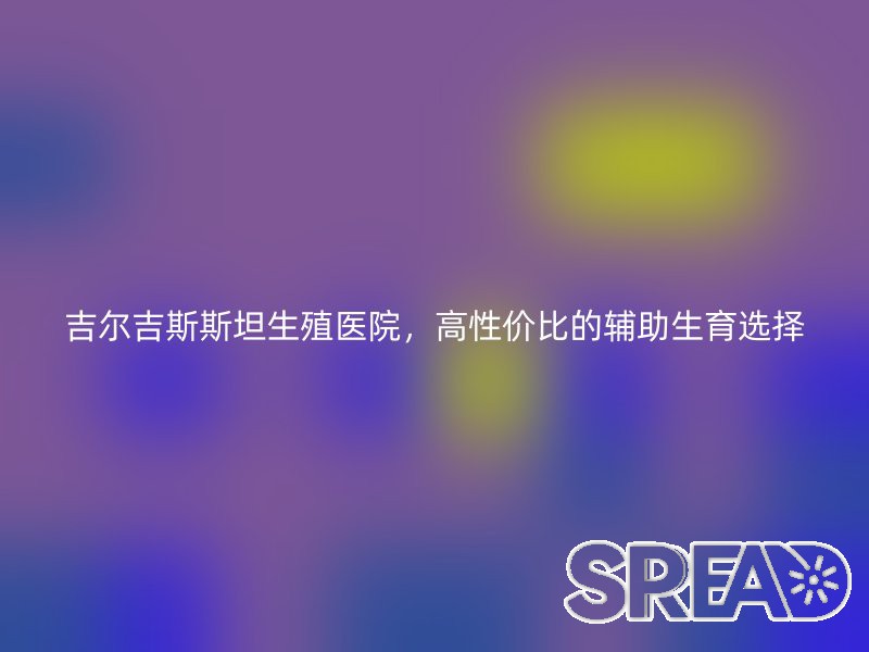 吉尔吉斯斯坦生殖医院，高性价比的辅助生育选择