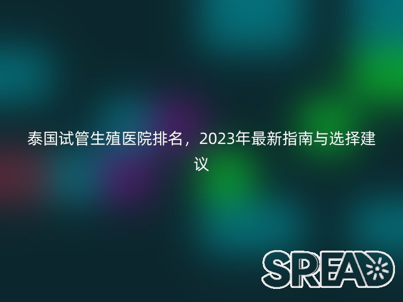 泰国试管生殖医院排名，2023年最新指南与选择建议