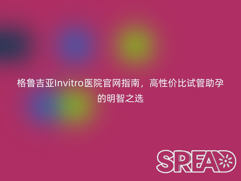 格鲁吉亚Invitro医院官网指南，高性价比试管助孕的明智之选