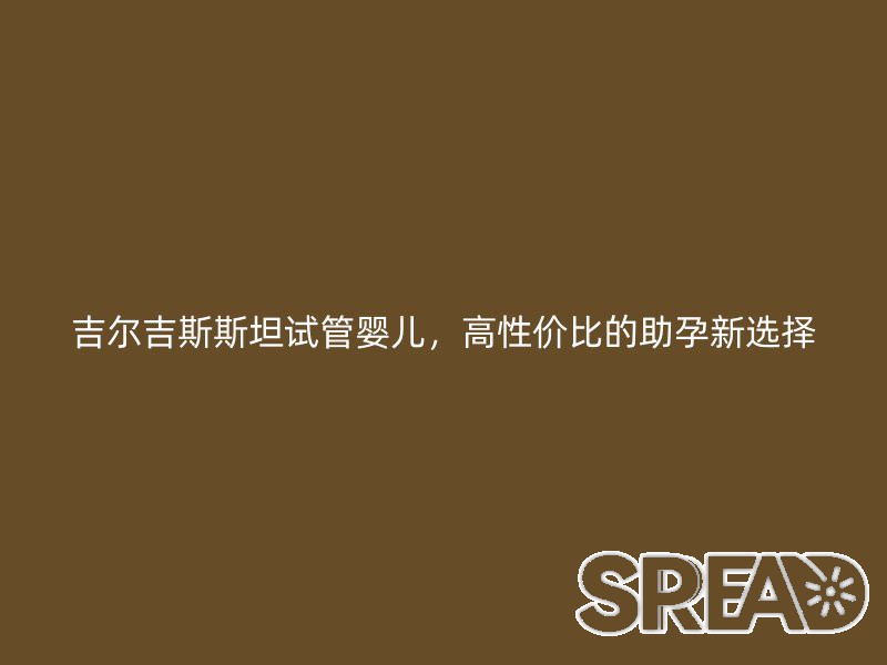 吉尔吉斯斯坦试管婴儿，高性价比的助孕新选择